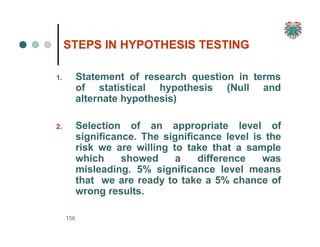 STEPS IN HYPOTHESIS TESTING
156
1. Statement of research question in terms
of statistical hypothesis (Null and
alternate hypothesis)
2. Selection of an appropriate level of
significance. The significance level is the
risk we are willing to take that a sample
which showed a difference was
misleading. 5% significance level means
that we are ready to take a 5% chance of
wrong results.
 