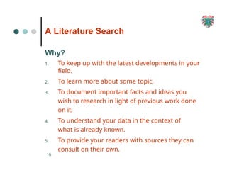 A Literature Search
16
Why?
1. To keep up with the latest developments in your
field.
2. To learn more about some topic.
3. To document important facts and ideas you
wish to research in light of previous work done
on it.
4. To understand your data in the context of
what is already known.
5. To provide your readers with sources they can
consult on their own.
 