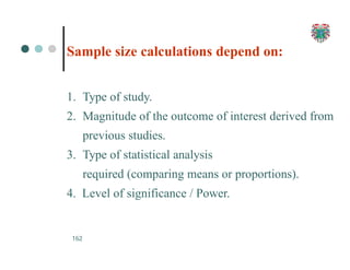 Sample size calculations depend on:
162
1. Type of study.
2. Magnitude of the outcome of interest derived from
previous studies.
3. Type of statistical analysis
required (comparing means or proportions).
4. Level of significance / Power.
 
