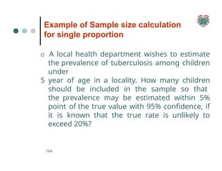 Example of Sample size calculation
for single proportion
164
O A local health department wishes to estimate
the prevalence of tuberculosis among children
under
5 year of age in a locality. How many children
should be included in the sample so that
the prevalence may be estimated within 5%
point of the true value with 95% confidence, if
it is known that the true rate is unlikely to
exceed 20%?
 