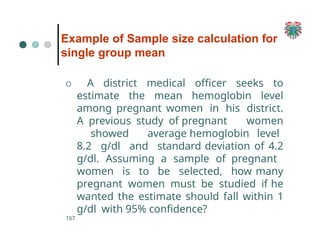 Example of Sample size calculation for
single group mean
167
O A district medical officer seeks to
estimate the mean hemoglobin level
among pregnant women in his district.
A previous study of pregnant women
showed average hemoglobin level
8.2 g/dl and standard deviation of 4.2
g/dl. Assuming a sample of pregnant
women is to be selected, how many
pregnant women must be studied if he
wanted the estimate should fall within 1
g/dl with 95% confidence?
 