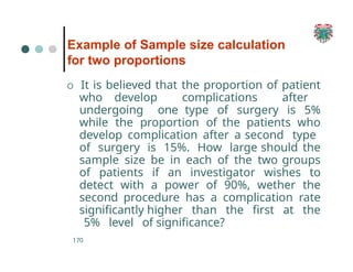 Example of Sample size calculation
for two proportions
170
O It is believed that the proportion of patient
who develop complications after
undergoing one type of surgery is 5%
while the proportion of the patients who
develop complication after a second type
of surgery is 15%. How large should the
sample size be in each of the two groups
of patients if an investigator wishes to
detect with a power of 90%, wether the
second procedure has a complication rate
significantly higher than the first at the
5% level of significance?
 