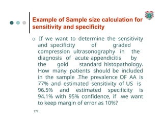 Example of Sample size calculation for
sensitivity and specificity
177
O If we want to determine the sensitivity
and specificity of graded
compression ultrasonography in the
diagnosis of acute appendicitis by
the gold standard histopathology.
How many patients should be included
in the sample .The prevalence OF AA is
77% and estimated sensitivity of US is
96.5% and estimated specificity is
94.1% with 95% confidence, if we want
to keep margin of error as 10%?
 