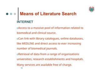 Means of Literature Search
18
INTERNET
OAccess to a massive pool of information related to
biomedical and clinical source.
OCan link with library catalogues, online databases,
like MEDLINE and direct access to ever increasing
number of biomedical journals.
ORetrieval of data from a range of organizations
universities, research establishments and hospitals.
Many services are available free of charge.
 