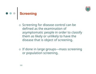 Screening
181
O Screening for disease control can be
defined as the examination of
asymptomatic people in order to classify
them as likely or unlikely to have the
disease that is object of screening.
O If done in large groups---mass screening
or population screening.
 