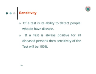 Sensitivity
184
O Of a test is its ability to detect people
who do have disease.
O If a Test is always positive for all
diseased persons then sensitivity of the
Test will be 100%.
 