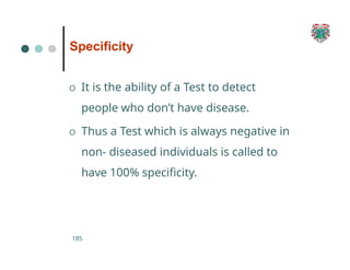 Specificity
185
O It is the ability of a Test to detect
people who don’t have disease.
O Thus a Test which is always negative in
non- diseased individuals is called to
have 100% specificity.
 