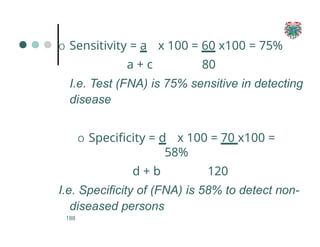 O Sensitivity = a
188
x 100 = 60 x100 = 75%
80
a + c
I.e. Test (FNA) is 75% sensitive in detecting
disease
O Specificity = d x 100 = 70 x100 =
58%
d + b 120
I.e. Specificity of (FNA) is 58% to detect non-
diseased persons
 