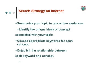 Search Strategy on Internet
19
❖Summarize your topic in one or two sentences.
❖Identify the unique ideas or concept
associated with your topic.
❖Choose appropriate keywords for each
concept.
❖Establish the relationship between
each keyword and concept.
 