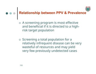 Relationship between PPV & Prevalence
193
O A screening program is most effective
and beneficial if it is directed to a high-
risk target population
O Screening a total population for a
relatively infrequent disease can be very
wasteful of resources and may yield
very few previously undetected cases
 