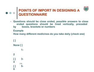 POINTS OF IMPORT IN DESIGNING A
QUESTIONNAIRE
196
➢ Questions should be close ended, possible answers to close
ended questions should be lined vertically, preceded
by boxes, brackets or numbers
Example
How many different medicines do you take daily (check one)
[ ]
None [ ]
1-
2
[ ] 3-
4
[ ] 5-
6
 