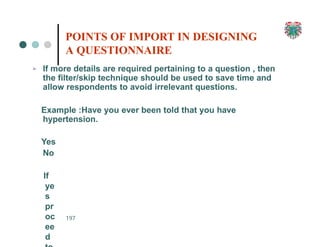 ➢ If more details are required pertaining to a question , then
the filter/skip technique should be used to save time and
allow respondents to avoid irrelevant questions.
Example :Have you ever been told that you have
hypertension.
Yes
No
If
ye
s
pr
oc
ee
d
197
POINTS OF IMPORT IN DESIGNING
A QUESTIONNAIRE
 