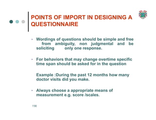 POINTS OF IMPORT IN DESIGNING A
QUESTIONNAIRE
198
➢ Wordings of questions should be simple and free
from ambiguity, non judgmental and be
soliciting only one response.
➢ For behaviors that may change overtime specific
time span should be asked for in the question
Example :During the past 12 months how many
doctor visits did you make.
➢ Always choose a appropriate means of
measurement e.g. score /scales.
 
