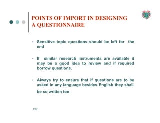➢ Sensitive topic questions should be left for the
end
➢ If similar research instruments are available it
may be a good idea to review and if required
borrow questions.
➢ Always try to ensure that if questions are to be
asked in any language besides English they shall
be so written too
199
POINTS OF IMPORT IN DESIGNING
A QUESTIONNAIRE
 