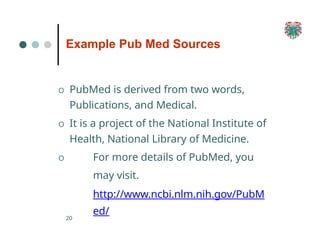 Example Pub Med Sources
20
O PubMed is derived from two words,
Publications, and Medical.
O It is a project of the National Institute of
Health, National Library of Medicine.
O For more details of PubMed, you
may visit.
http://www.ncbi.nlm.nih.gov/PubM
ed/
 