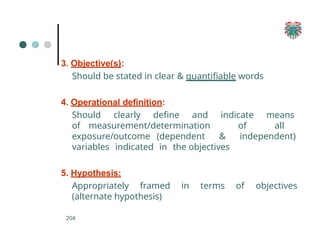 3. Objective(s):
Should be stated in clear & quantifiable words
4. Operational definition:
Should clearly define and indicate means
of measurement/determination of all
exposure/outcome (dependent & independent)
variables indicated in the objectives
5. Hypothesis:
Appropriately framed in terms of objectives
(alternate hypothesis)
204
 