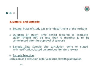 4. Material and Methods:
205
O Setting: Place of study e.g. unit / department of the institute
O Duration of study: Time period required to complete
study (should not be less than 6 months) & to be
commenced after the approval of synopsis
O Sample Size: Sample size calculation done or stated
with justification, based on previous literature review
O Sample Selection:
Inclusion and exclusion criteria described with justification
 