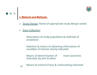 4. Material and Methods:
O Study Design: Name of appropriate study design stated
O Data Collection:
▪ Description of study population & methods of
enrolment
▪ Selection & means of obtaining information of
variables of interest clearly indicated
▪ Means of determination of main outcomes
indicated, by who & when
▪ Means of control of bias & confounding indicated
206
 