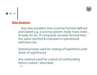 Data Analysis:
210
▪ Any new variables that could be formed defined
and stated e.g. a scoring system, body mass index ,
% body fat etc. If composite variable formed then
the same clarified & indicated in operational
definition too
▪ Statistical tests used for testing of hypothesis with
levels of significance
▪ Any method used for control of confounding
factors stated / described
 