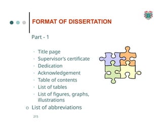 Part - 1
• Title page
• Supervisor’s certificate
• Dedication
• Acknowledgement
• Table of contents
• List of tables
• List of figures, graphs,
illustrations
O List of abbreviations
215
FORMAT OF DISSERTATION
 