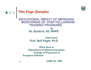 217
Title Page (Sample)
EDUCATIONAL IMPACT OF IMPROVED
MONITORING OF CPSP FELLOWSHIP
TRAINING PROGRAMS
by
Dr. Syeda K. Ali, MHPE
Supervisor:
Prof. Neil Paget, Ph.D
Work done at
Department of Medical Education
College of Physicians &
Surgeons Pakistan
JUNE 09, 1999
 
