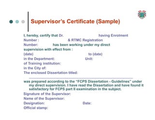 21
8
Supervisor’s Certificate (Sample)
I, hereby, certify that Dr. having Enrolment
Number : & RTMC Registration
Number: has been working under my direct
supervision with effect from :
(date)
in the Department:
to (date)
Unit:
of Training institution:
in the City of:
The enclosed Dissertation titled:
was prepared according to the “FCPS Dissertation - Guidelines” under
my direct supervision. I have read the Dissertation and have found it
satisfactory for FCPS part II examination in the subject.
Signature of the Supervisor:
Name of the Supervisor:
Designation: Date:
Official stamp:
 