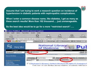 2
2
Assume that I am trying to work a research question on incidence of
hypertension in diabetic patients with nephropathic complications.
When I enter a common disease name, like diabetes, I get as many as
these search results! More than 162 thousand…. just unmanageable.
So the best idea would be to go for a more “restricted search”…..
 