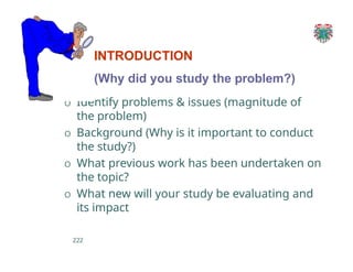 INTRODUCTION
(Why did you study the problem?)
O Identify problems & issues (magnitude of
the problem)
O Background (Why is it important to conduct
the study?)
O What previous work has been undertaken on
the topic?
O What new will your study be evaluating and
its impact
222
 