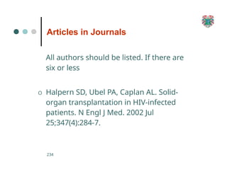 Articles in Journals
234
All authors should be listed. If there are
six or less
O Halpern SD, Ubel PA, Caplan AL. Solid-
organ transplantation in HIV-infected
patients. N Engl J Med. 2002 Jul
25;347(4):284-7.
 