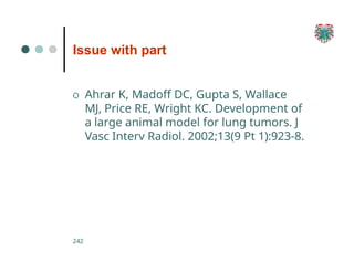 Issue with part
242
O Ahrar K, Madoff DC, Gupta S, Wallace
MJ, Price RE, Wright KC. Development of
a large animal model for lung tumors. J
Vasc Interv Radiol. 2002;13(9 Pt 1):923-8.
 
