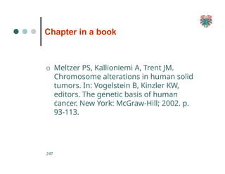 Chapter in a book
247
O Meltzer PS, Kallioniemi A, Trent JM.
Chromosome alterations in human solid
tumors. In: Vogelstein B, Kinzler KW,
editors. The genetic basis of human
cancer. New York: McGraw-Hill; 2002. p.
93-113.
 