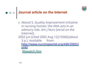 Journal article on the Internet
249
O Abood S. Quality improvement initiative
in nursing homes: the ANA acts in an
advisory role. Am J Nurs [serial on the
Internet].
2002 Jun [cited 2002 Aug 12];102(6):[about
3 p.]. Available from:
http://www.nursingworld.org/AJN/2002/j
une/
Wawatch.htm
 