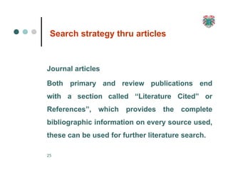 Search strategy thru articles
25
Journal articles
Both primary
with a section called “Literature Cited”
and review publications end
or
References”, which provides the complete
bibliographic information on every source used,
these can be used for further literature search.
 