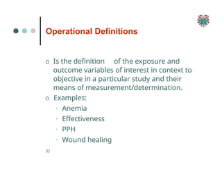 Operational Definitions
32
O Is the definition of the exposure and
outcome variables of interest in context to
objective in a particular study and their
means of measurement/determination.
O Examples:
• Anemia
• Effectiveness
• PPH
• Wound healing
 