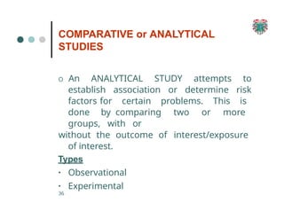 COMPARATIVE or ANALYTICAL
STUDIES
36
O An ANALYTICAL STUDY attempts to
establish association or determine risk
factors for certain problems. This is
done by comparing two or more
groups, with or
without the outcome of interest/exposure
of interest.
Types
▪ Observational
▪ Experimental
 