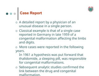 Case Report
37
O A detailed report by a physician of an
unusual disease in a single person.
O Classical example is that of a single case
reported in Germany in late 1959 of a
congenital malformation affecting the limbs
and digits.
O More cases were reported in the following
years.
In 1961 a hypothesis was put forward that
thalidomide, a sleeping pill, was responsible
for congenital malformations.
O Subsequent analytic studies confirmed the
link between the drug and congenital
malformation.
 