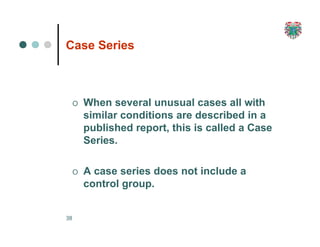 Case Series
38
O When several unusual cases all with
similar conditions are described in a
published report, this is called a Case
Series.
O A case series does not include a
control group.
 