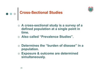 Cross-Sectional Studies
39
O A cross-sectional study is a survey of a
defined population at a single point in
time.
O Also called “Prevalence Studies”.
O Determines the “burden of disease” in a
population.
O Exposure & outcome are determined
simultaneously.
 