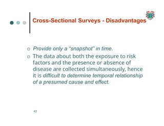 Cross-Sectional Surveys - Disadvantages
42
O Provide only a “snapshot” in time.
O The data about both the exposure to risk
factors and the presence or absence of
disease are collected simultaneously, hence
it is difficult to determine temporal relationship
of a presumed cause and effect.
 