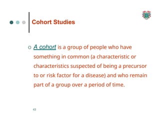 Cohort Studies
43
O A cohort is a group of people who have
something in common (a characteristic or
characteristics suspected of being a precursor
to or risk factor for a disease) and who remain
part of a group over a period of time.
 