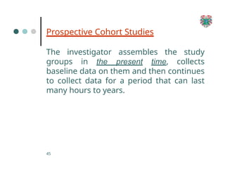 Prospective Cohort Studies
45
The investigator assembles the study
groups in the present time, collects
baseline data on them and then continues
to collect data for a period that can last
many hours to years.
 