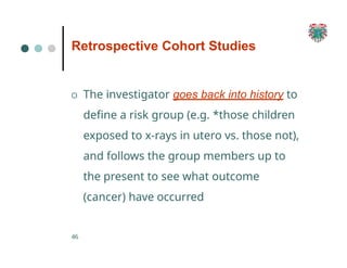 Retrospective Cohort Studies
46
O The investigator goes back into history to
define a risk group (e.g. *those children
exposed to x-rays in utero vs. those not),
and follows the group members up to
the present to see what outcome
(cancer) have occurred
 