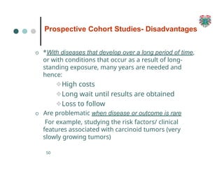 Prospective Cohort Studies- Disadvantages
50
O *With diseases that develop over a long period of time,
or with conditions that occur as a result of long-
standing exposure, many years are needed and
hence:
❖High costs
❖Long wait until results are obtained
❖Loss to follow
O Are problematic when disease or outcome is rare
For example, studying the risk factors/ clinical
features associated with carcinoid tumors (very
slowly growing tumors)
 