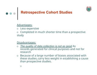Retrospective Cohort Studies
51
Advantages:
O Less expensive
O Completed in much shorter time than a prospective
study
Disadvantages:
O The quality of data collection is not as good As
records generated for clinical purposes and not for
research
O Because of a large number of biases associated with
these studies,carry less weight in establishing a cause
than prospective studies.
 
