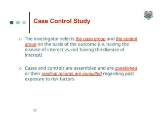 Case Control Study
53
O The investigator selects the case group and the control
group on the basis of the outcome (i.e. having the
disease of interest vs. not having the disease of
interest)
O Cases and controls are assembled and are questioned
or their medical records are consulted regarding past
exposure to risk factors
 