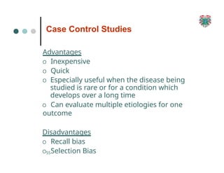 Case Control Studies
55
Advantages
O Inexpensive
O Quick
O Especially useful when the disease being
studied is rare or for a condition which
develops over a long time
O Can evaluate multiple etiologies for one
outcome
Disadvantages
O Recall bias
O Selection Bias
 