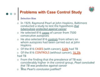Problems with Case Control Study
58
Selection Bias
O In 1929, Raymond Pearl at John Hopkins, Baltimore
conducted a study to test the hypothesis that
tuberculosis protected against cancer
O He selected 816 cases of cancer from 7500
consecutive autopsies
O He also selected 816 controls from others on
whom autopsies had been carried out at John
Hopkins
O Of the 816 CASES (with cancer), 6.6% had TB
O Of the 816 CONTROLS (without cancer), 16.3%
had TB
O From the finding that the prevalence of TB was
considerably higher in the control group, Pearl concluded
that TB was protective against cancer
O Was Pearl’s conclusion justified?
 