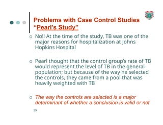 Problems with Case Control Studies
“Pearl’s Study”
59
O No!! At the time of the study, TB was one of the
major reasons for hospitalization at Johns
Hopkins Hospital
O Pearl thought that the control group’s rate of TB
would represent the level of TB in the general
population; but because of the way he selected
the controls, they came from a pool that was
heavily weighted with TB
O The way the controls are selected is a major
determinant of whether a conclusion is valid or not
 