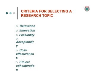 CRITERIA FOR SELECTING A
RESEARCH TOPIC
6
O Relevance
O Innovation
O Feasibility
O
Acceptabilit
y
O Cost-
effectivenes
s
O Ethical
consideratio
n
 