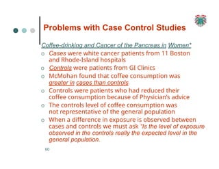 Problems with Case Control Studies
60
Coffee-drinking and Cancer of the Pancreas in Women*
O Cases were white cancer patients from 11 Boston
and Rhode-Island hospitals
O Controls were patients from GI Clinics
O McMohan found that coffee consumption was
greater in cases than controls
O Controls were patients who had reduced their
coffee consumption because of Physician’s advice
O The controls level of coffee consumption was
not representative of the general population
O When a difference in exposure is observed between
cases and controls we must ask “Is the level of exposure
observed in the controls really the expected level in the
general population.
 